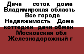 Дача 8,5 соток.2 дома. Владимирская область. - Все города Недвижимость » Дома, коттеджи, дачи обмен   . Московская обл.,Железнодорожный г.